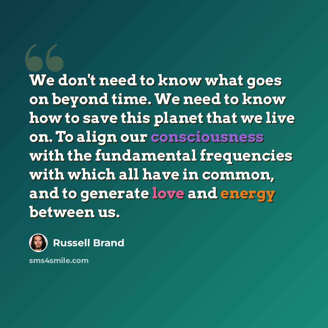 “We don't need to know what goes on beyond time. We need to know how to save this planet that we live on. To align our consciousness with the fundamental frequencies with which all have in common, and to generate love and energy between us.” quote by Russell Brand