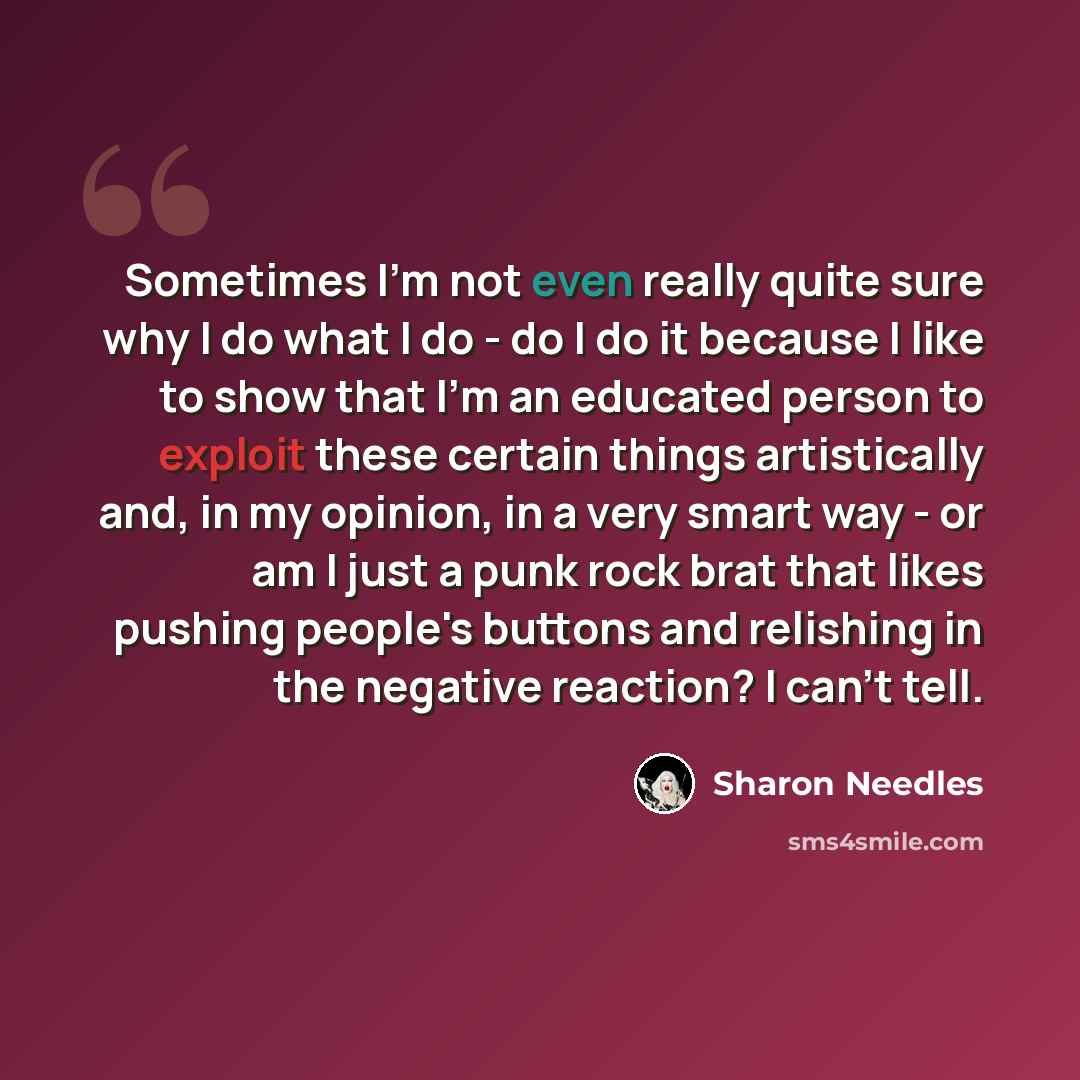“Sometimes I'm not even really quite sure why I do what I do - do I do it because I like to show that I'm an educated person to exploit these certain things artistically and, in my opinion, in a very smart way - or am I just a punk rock brat that likes pushing people's buttons and relishing in the…” quote by Sharon Needles