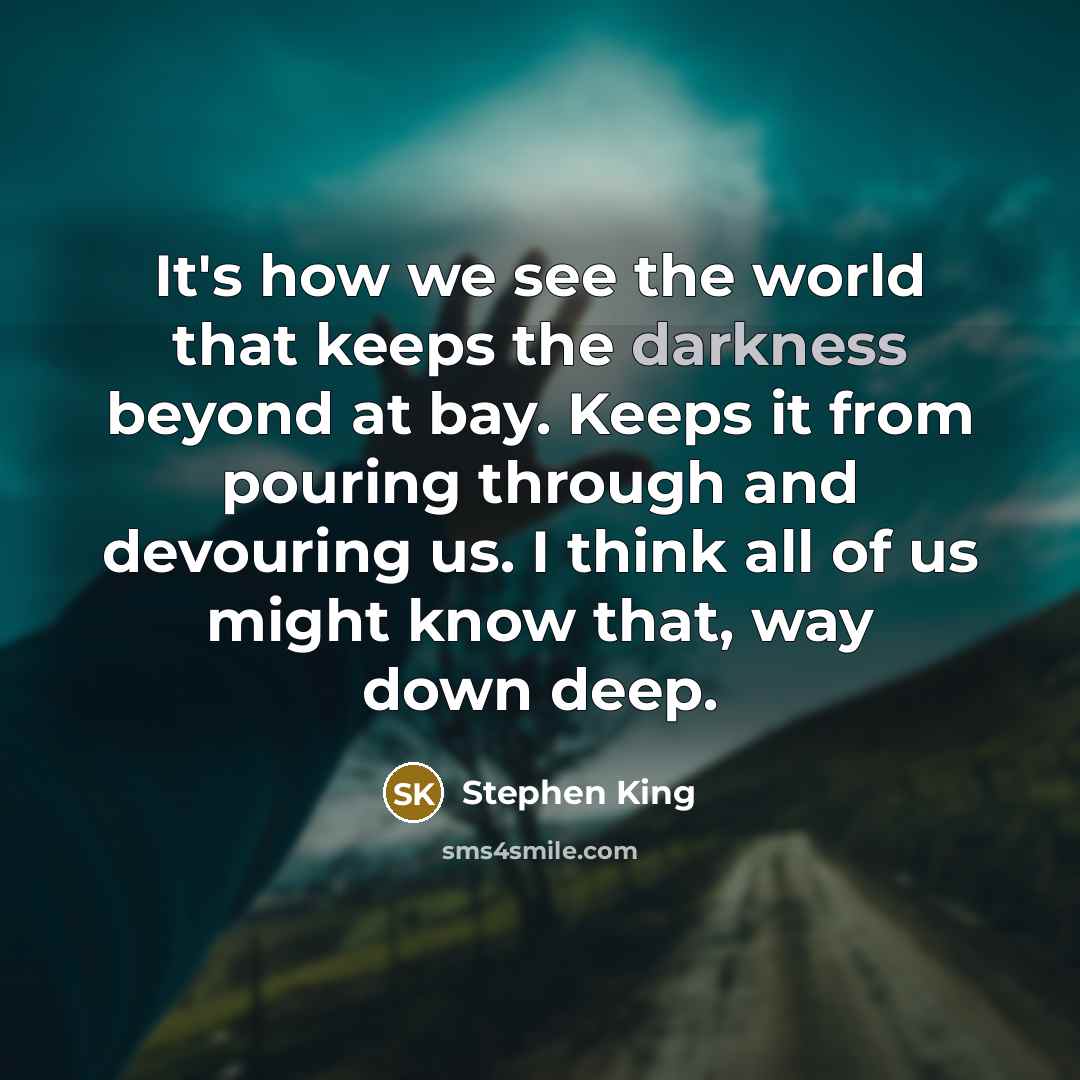 “It's how we see the world that keeps the darkness beyond at bay. Keeps it from pouring through and devouring us. I think all of us might know that, way down deep.” quote by Stephen King