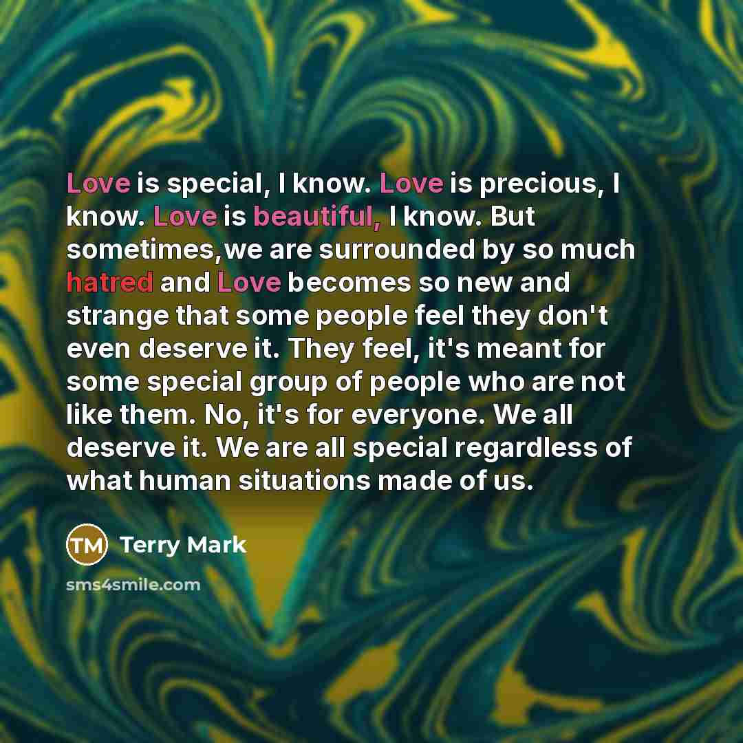 “Love is special, I know. Love is precious, I know. Love is beautiful, I know. But sometimes,we are surrounded by so much hatred and Love becomes so new and strange that some people feel they don't even deserve it. They feel, it's meant for some special group of people who are not like them. No…” quote by Terry Mark