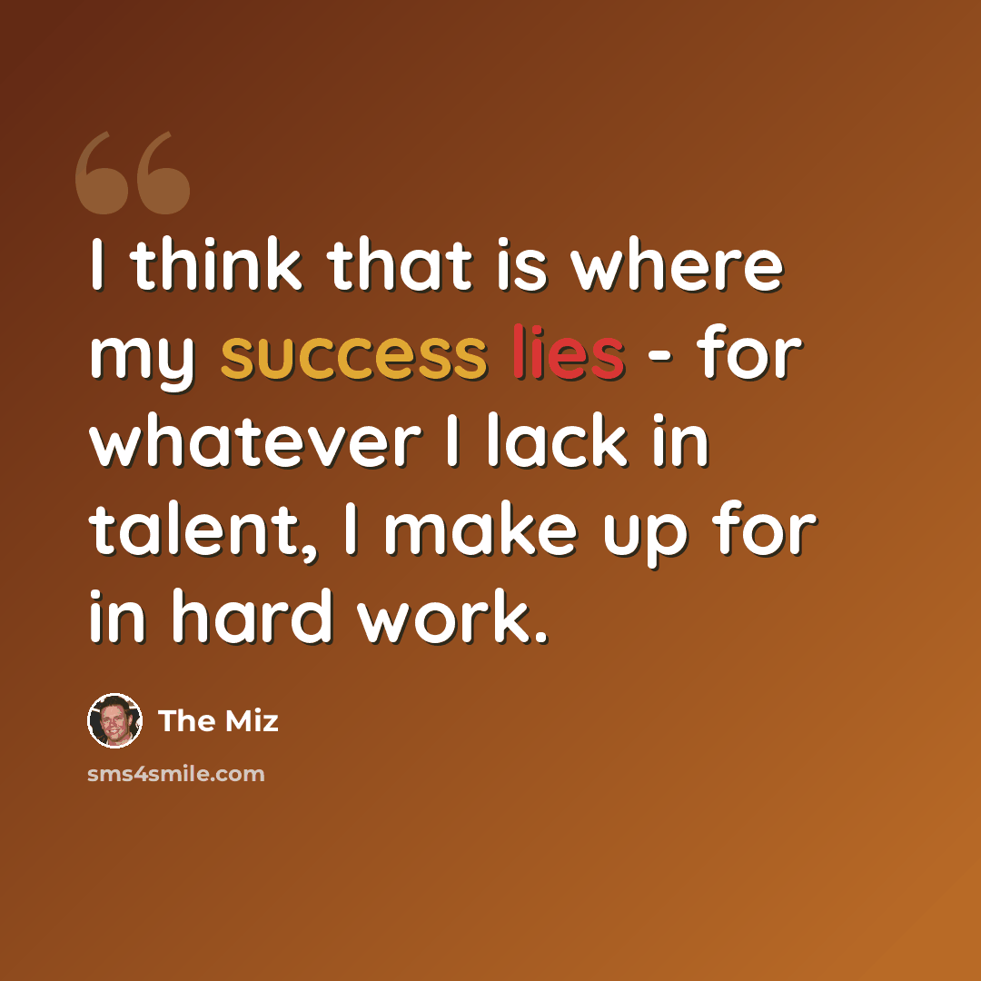 “I think that is where my success lies - for whatever I lack in talent, I make up for in hard work.” quote by The Miz