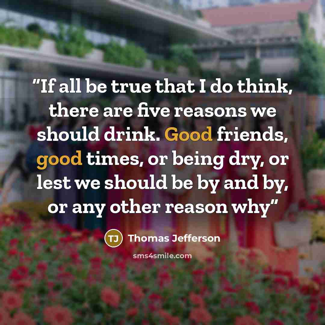 “If all be true that I do think, there are five reasons we should drink. Good friends, good times, or being dry, or lest we should be by and by, or any other reason why” quote by Thomas Jefferson