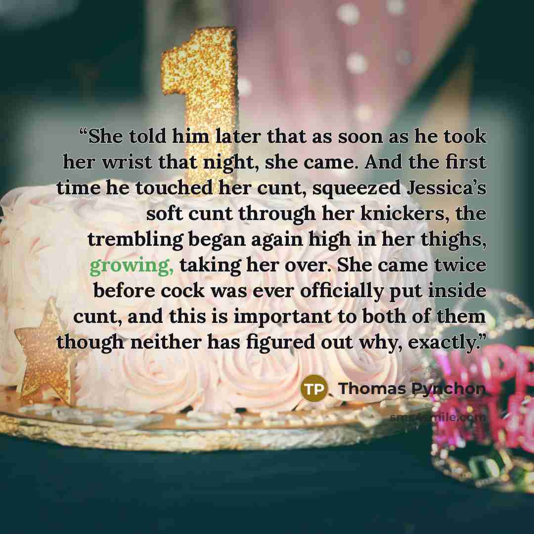 “She told him later that as soon as he took her wrist that night, she came. And the first time he touched her cunt, squeezed Jessica’s soft cunt through her knickers, the trembling began again high in her thighs, growing, taking her over. She came twice before cock was ever officially put inside…” quote by Thomas Pynchon