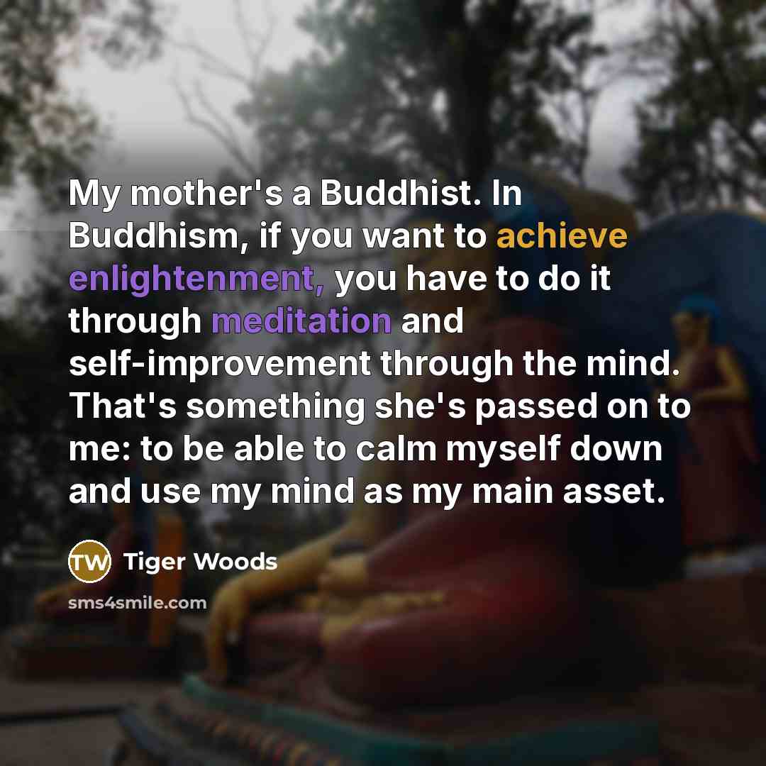 “My mother's a Buddhist. In Buddhism, if you want to achieve enlightenment, you have to do it through meditation and self-improvement through the mind. That's something she's passed on to me: to be able to calm myself down and use my mind as my main asset.” quote by Tiger Woods