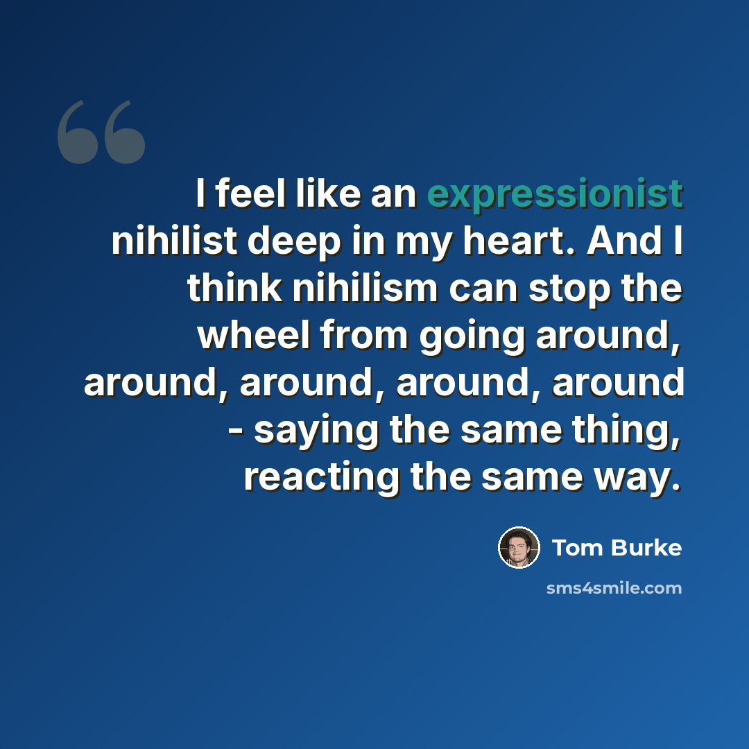 “I feel like an expressionist nihilist deep in my heart. And I think nihilism can stop the wheel from going around, around, around, around, around - saying the same thing, reacting the same way.” quote by Tom Burke