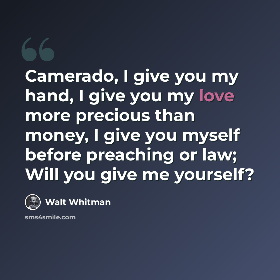 “Camerado, I give you my hand, I give you my love more precious than money, I give you myself before preaching or law; Will you give me yourself?” quote by Walt Whitman