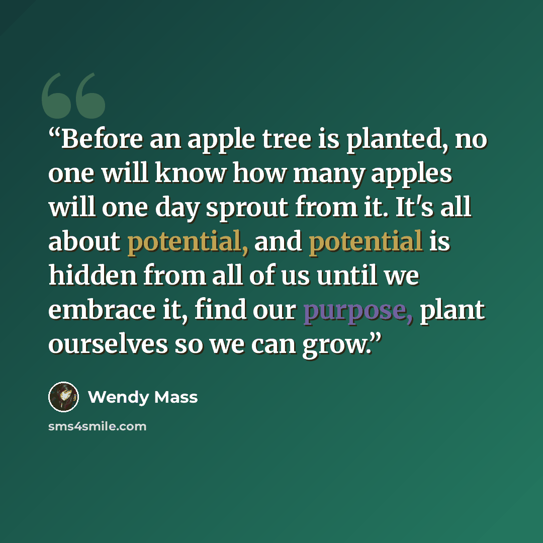 “Before an apple tree is planted, no one will know how many apples will one day sprout from it. It's all about potential, and potential is hidden from all of us until we embrace it, find our purpose, plant ourselves so we can grow.” quote by Wendy Mass