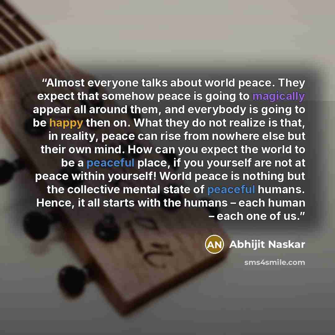 “Almost everyone talks about world peace. They expect that somehow peace is going to magically appear all around them, and everybody is going to be happy then on. What they do not realize is that, in reality, peace can rise from nowhere else but their own mind. How can you expect the world to be a…” quote by Abhijit Naskar