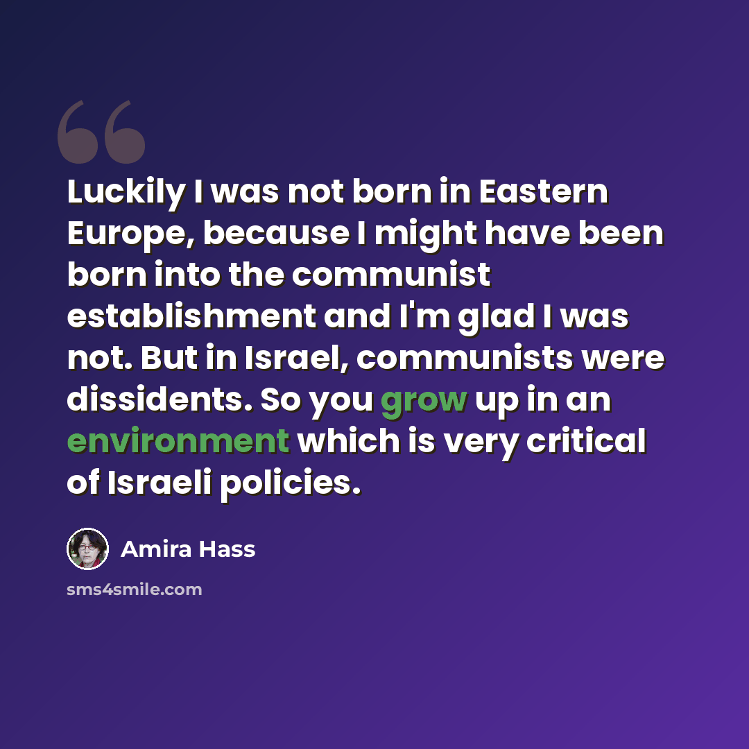 “Luckily I was not born in Eastern Europe, because I might have been born into the communist establishment and I'm glad I was not. But in Israel, communists were dissidents. So you grow up in an environment which is very critical of Israeli policies.” quote by Amira Hass