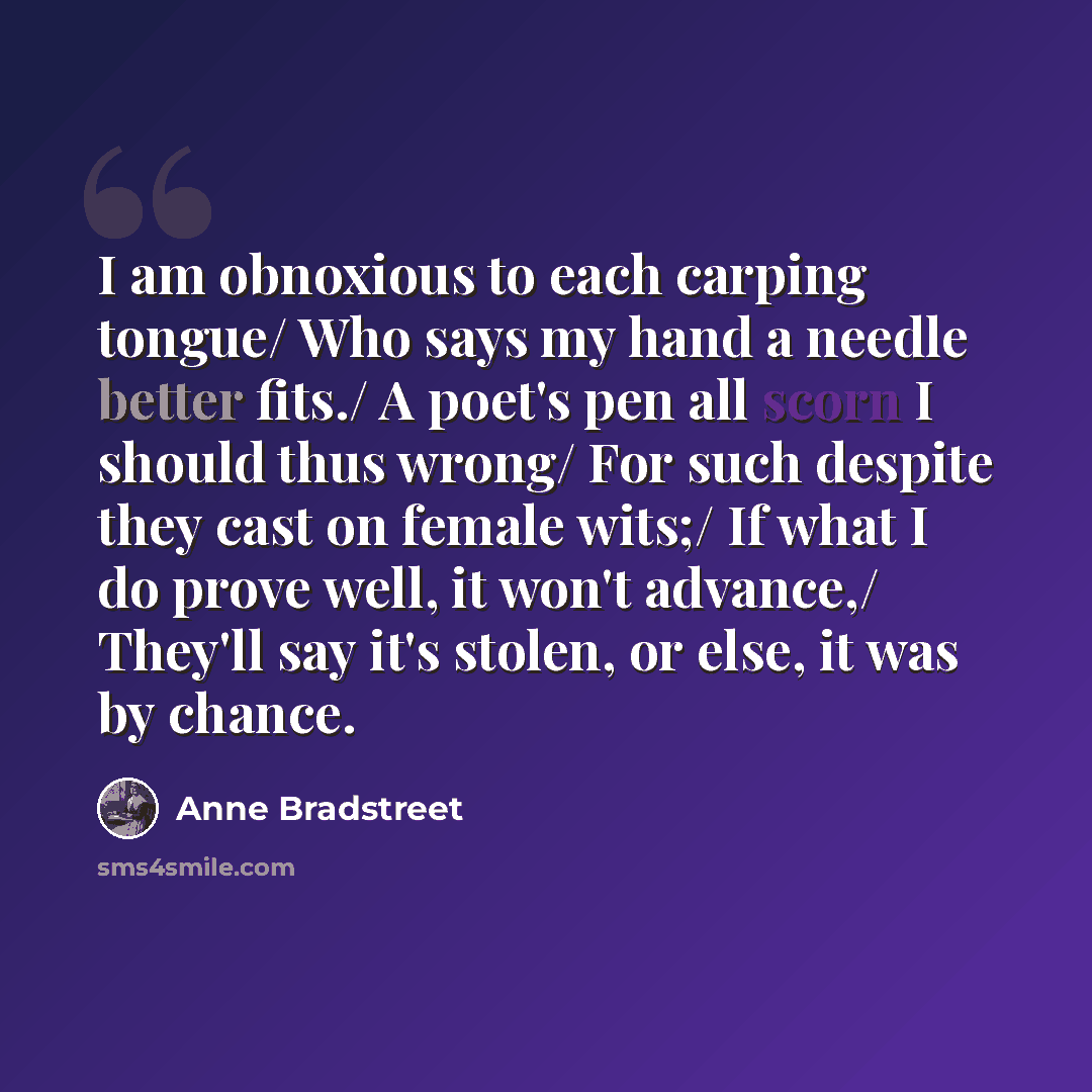 “I am obnoxious to each carping tongue/ Who says my hand a needle better fits./ A poet's pen all scorn I should thus wrong/ For such despite they cast on female wits;/ If what I do prove well, it won't advance,/ They'll say it's stolen, or else, it was by chance.” quote by Anne Bradstreet