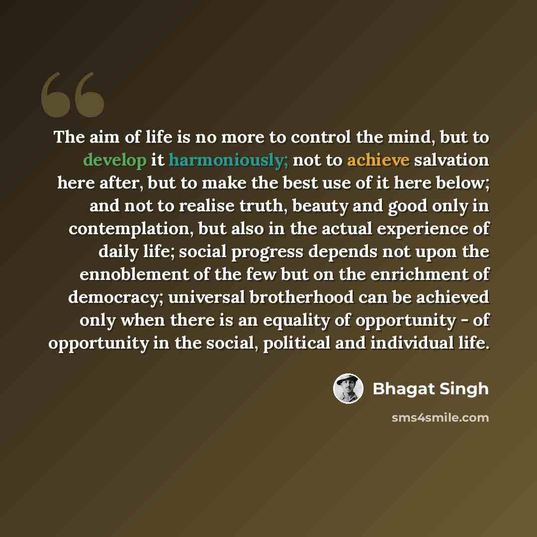 “The aim of life is no more to control the mind, but to develop it harmoniously; not to achieve salvation here after, but to make the best use of it here below; and not to realise truth, beauty and good only in contemplation, but also in the actual experience of daily life; social progress depends…” quote by Bhagat Singh