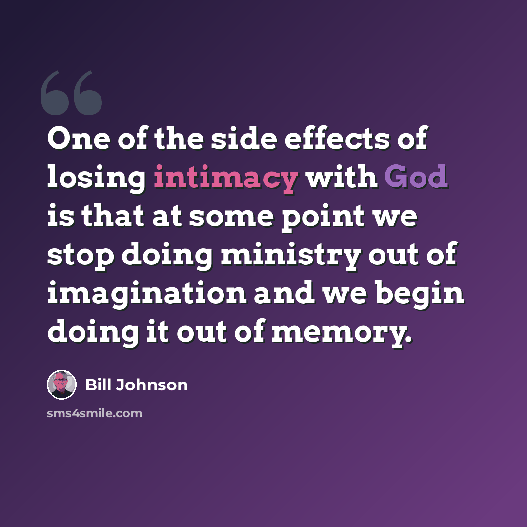 “One of the side effects of losing intimacy with God is that at some point we stop doing ministry out of imagination and we begin doing it out of memory.” quote by Bill Johnson