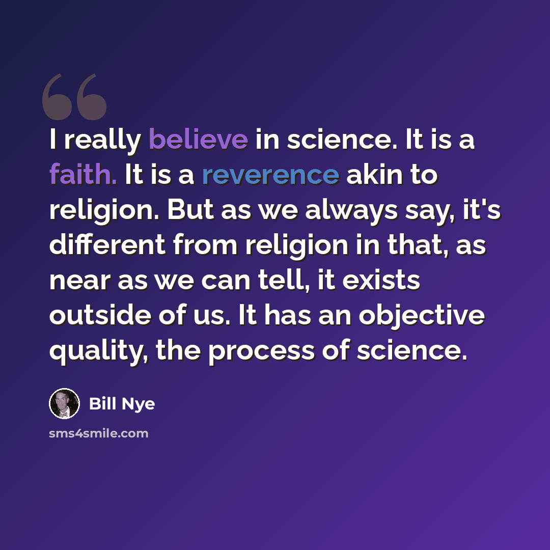“I really believe in science. It is a faith. It is a reverence akin to religion. But as we always say, it's different from religion in that, as near as we can tell, it exists outside of us. It has an objective quality, the process of science.” quote by Bill Nye
