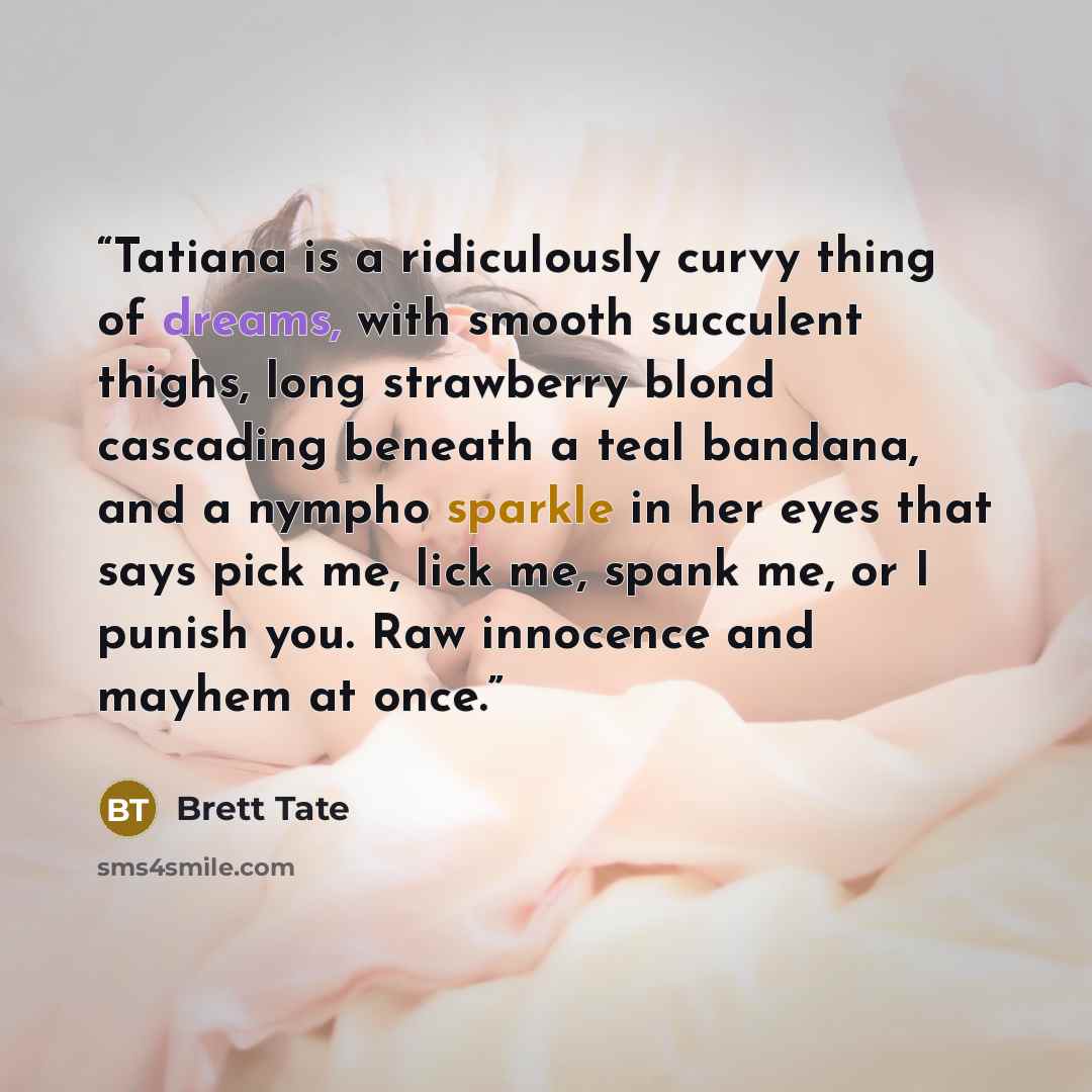 “Tatiana is a ridiculously curvy thing of dreams, with smooth succulent thighs, long strawberry blond cascading beneath a teal bandana, and a nympho sparkle in her eyes that says pick me, lick me, spank me, or I punish you. Raw innocence and mayhem at once.” quote by Brett Tate