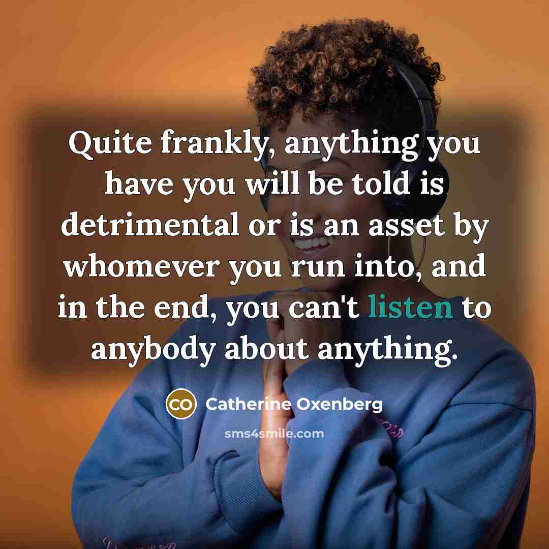 “Quite frankly, anything you have you will be told is detrimental or is an asset by whomever you run into, and in the end, you can't listen to anybody about anything.” quote by Catherine Oxenberg