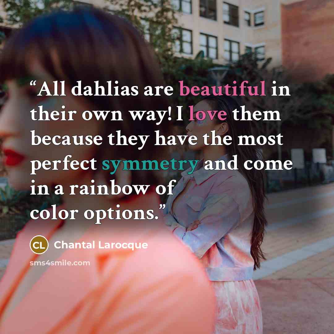 “All dahlias are beautiful in their own way! I love them because they have the most perfect symmetry and come in a rainbow of color options.” quote by Chantal Larocque