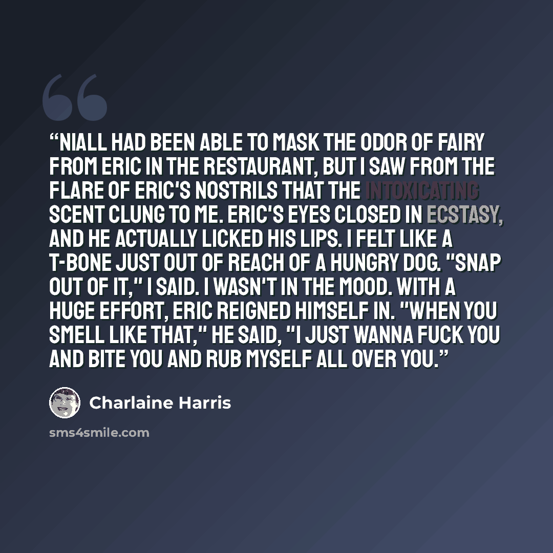 “Niall had been able to mask the odor of fairy from Eric in the restaurant, but I saw from the flare of Eric's nostrils that the intoxicating scent clung to me. Eric's eyes closed in ecstasy, and he actually licked his lips. I felt like a T-bone just out of reach of a hungry dog. "Snap out of it,"…” quote by Charlaine Harris