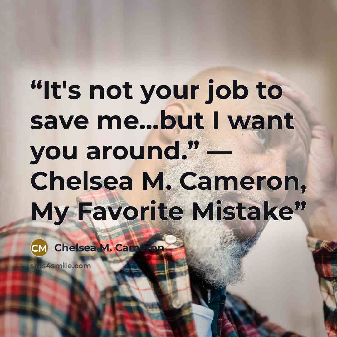 “It's not your job to save me...but I want you around.” ― Chelsea M. Cameron, My Favorite Mistake” quote by Chelsea M. Cameron