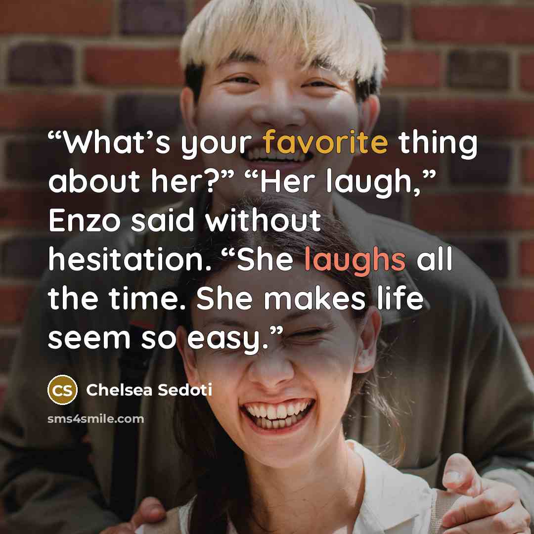 “What’s your favorite thing about her?” “Her laugh,” Enzo said without hesitation. “She laughs all the time. She makes life seem so easy.” quote by Chelsea Sedoti