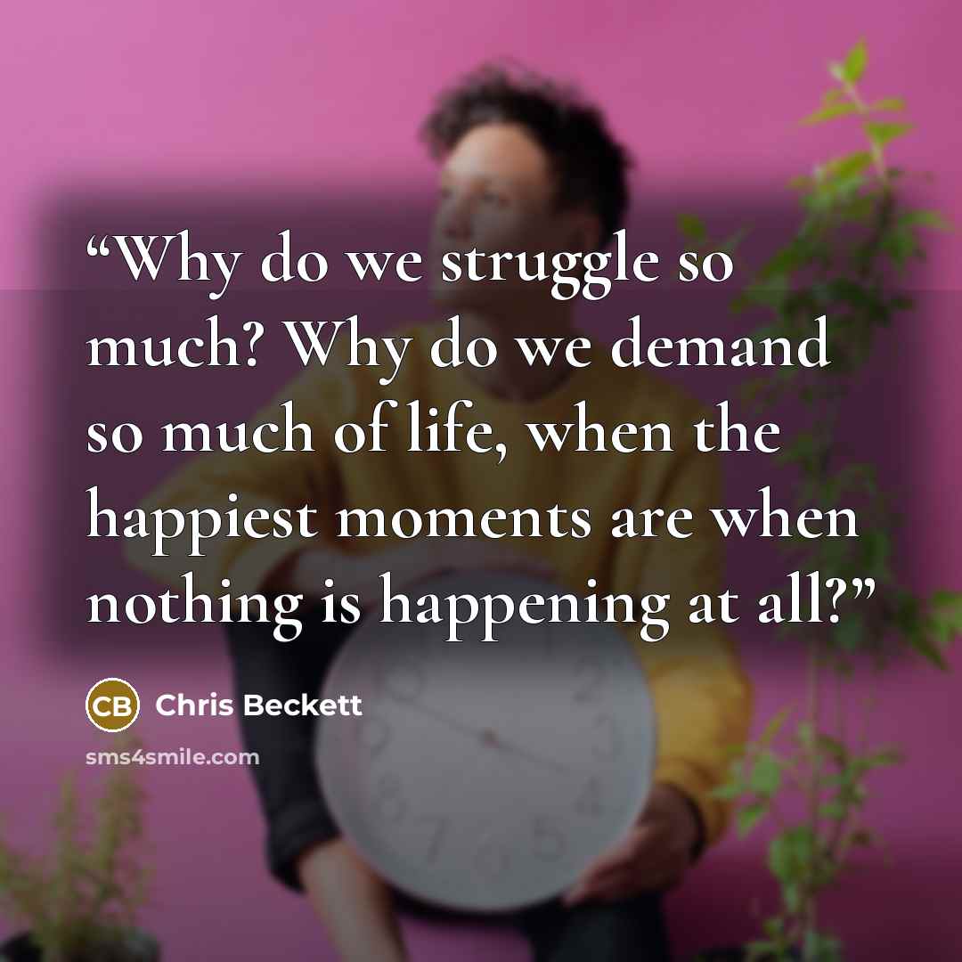 “Why do we struggle so much? Why do we demand so much of life, when the happiest moments are when nothing is happening at all?” quote by Chris Beckett