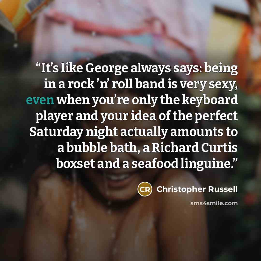“It’s like George always says: being in a rock ʼn’ roll band is very sexy, even when you’re only the keyboard player and your idea of the perfect Saturday night actually amounts to a bubble bath, a Richard Curtis boxset and a seafood linguine.” quote by Christopher Russell