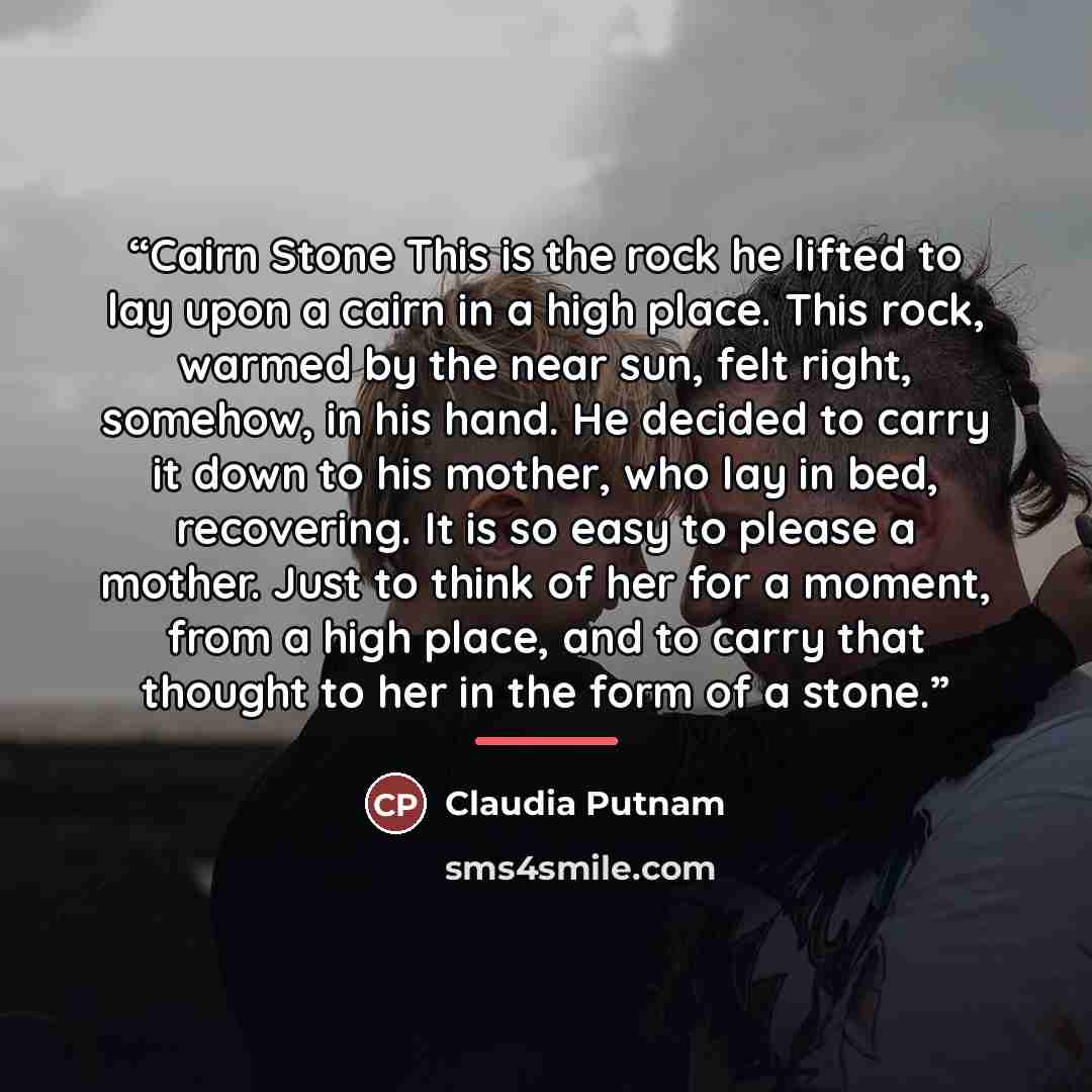 “Cairn Stone This is the rock he lifted to lay upon a cairn in a high place. This rock, warmed by the near sun, felt right, somehow, in his hand. He decided to carry it down to his mother, who lay in bed, recovering. It is so easy to please a mother. Just to think of her for a moment, from a high…” quote by Claudia Putnam