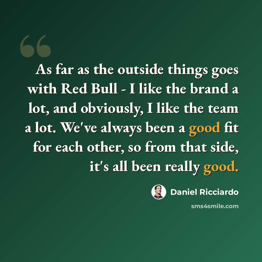 “As far as the outside things goes with Red Bull - I like the brand a lot, and obviously, I like the team a lot. We've always been a good fit for each other, so from that side, it's all been really good.” quote by Daniel Ricciardo