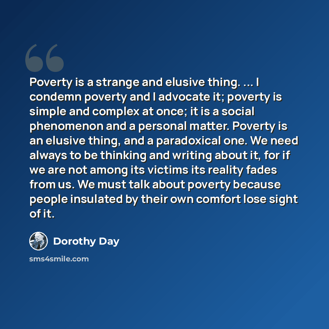 “Poverty is a strange and elusive thing. ... I condemn poverty and I advocate it; poverty is simple and complex at once; it is a social phenomenon and a personal matter. Poverty is an elusive thing, and a paradoxical one. We need always to be thinking and writing about it, for if we are not among…” quote by Dorothy Day