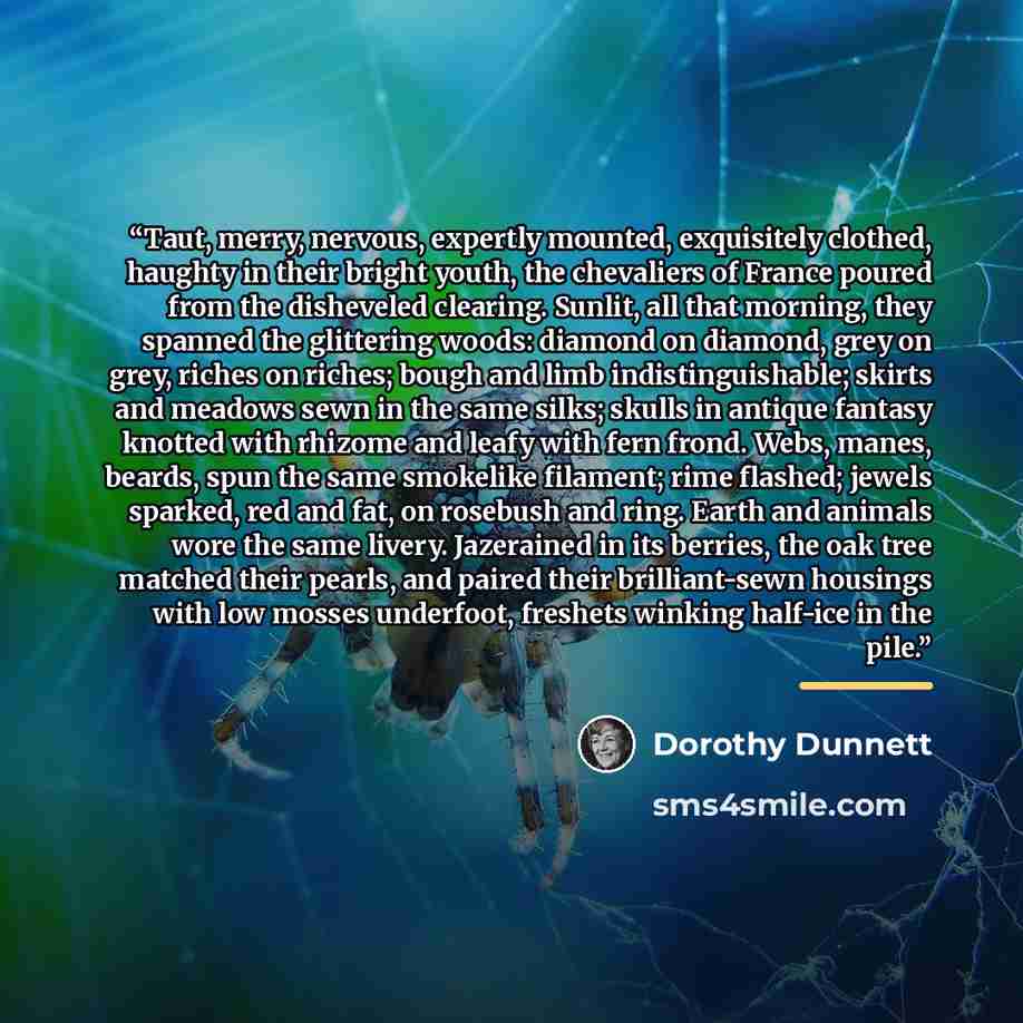 “Taut, merry, nervous, expertly mounted, exquisitely clothed, haughty in their bright youth, the chevaliers of France poured from the disheveled clearing. Sunlit, all that morning, they spanned the glittering woods: diamond on diamond, grey on grey, riches on riches; bough and limb…” quote by Dorothy Dunnett