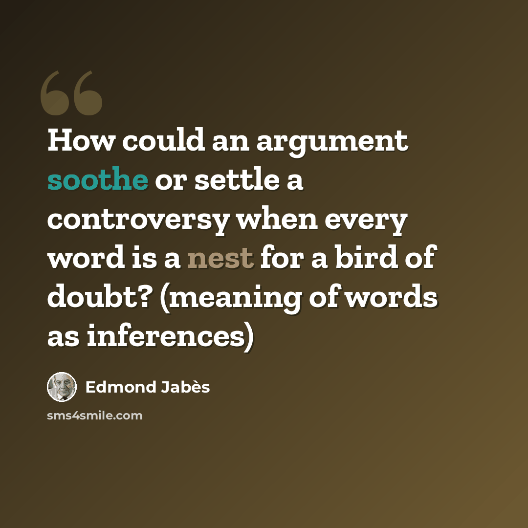 “How could an argument soothe or settle a controversy when every word is a nest for a bird of doubt? (meaning of words as inferences)” quote by Edmond Jabes