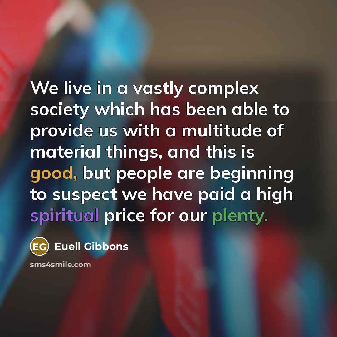 “We live in a vastly complex society which has been able to provide us with a multitude of material things, and this is good, but people are beginning to suspect we have paid a high spiritual price for our plenty.” quote by Euell Gibbons