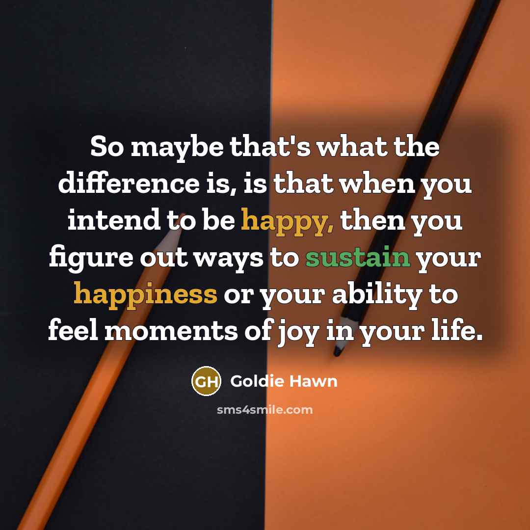 “So maybe that's what the difference is, is that when you intend to be happy, then you figure out ways to sustain your happiness or your ability to feel moments of joy in your life.” quote by Goldie Hawn