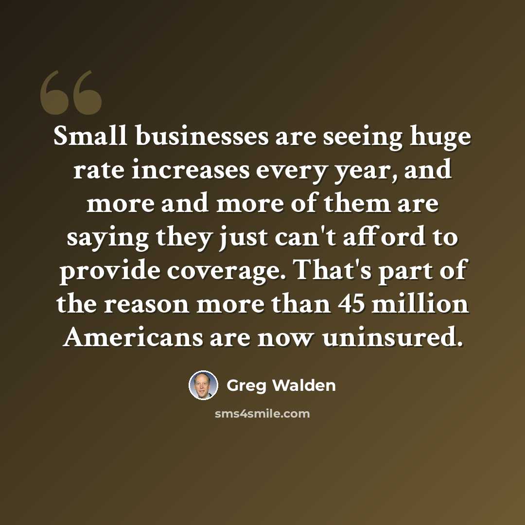 “Small businesses are seeing huge rate increases every year, and more and more of them are saying they just can't afford to provide coverage. That's part of the reason more than 45 million Americans are now uninsured.” quote by Greg Walden