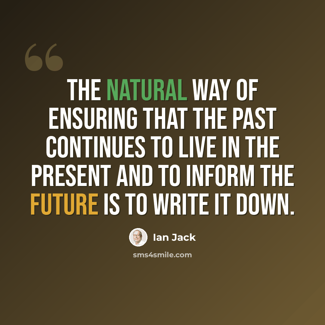 “The natural way of ensuring that the past continues to live in the present and to inform the future is to write it down.” quote by Ian Jack