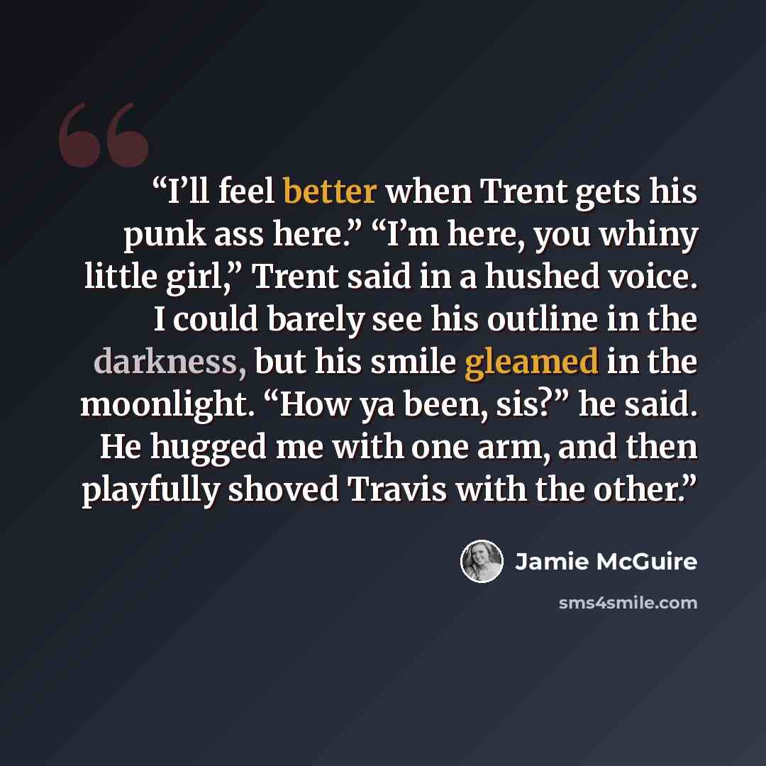 “I’ll feel better when Trent gets his punk ass here.” “I’m here, you whiny little girl,” Trent said in a hushed voice. I could barely see his outline in the darkness, but his smile gleamed in the moonlight. “How ya been, sis?” he said. He hugged me with one arm, and then playfully shoved Travis…” quote by Jamie McGuire