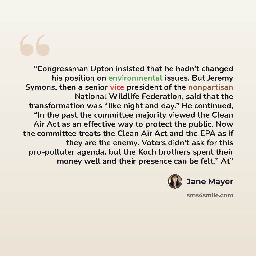 “Congressman Upton insisted that he hadn’t changed his position on environmental issues. But Jeremy Symons, then a senior vice president of the nonpartisan National Wildlife Federation, said that the transformation was “like night and day.” He continued, “In the past the committee majority viewed…” quote by Jane Mayer