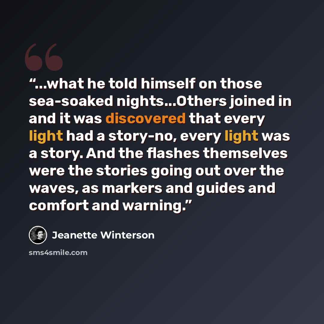 “...what he told himself on those sea-soaked nights...Others joined in and it was discovered that every light had a story-no, every light was a story. And the flashes themselves were the stories going out over the waves, as markers and guides and comfort and warning.” quote by Jeanette Winterson