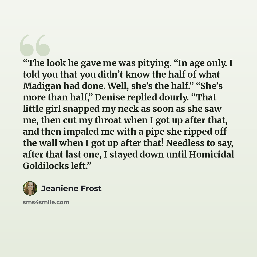“The look he gave me was pitying. “In age only. I told you that you didn’t know the half of what Madigan had done. Well, she’s the half.” “She’s more than half,” Denise replied dourly. “That little girl snapped my neck as soon as she saw me, then cut my throat when I got up after that, and then…” quote by Jeaniene Frost