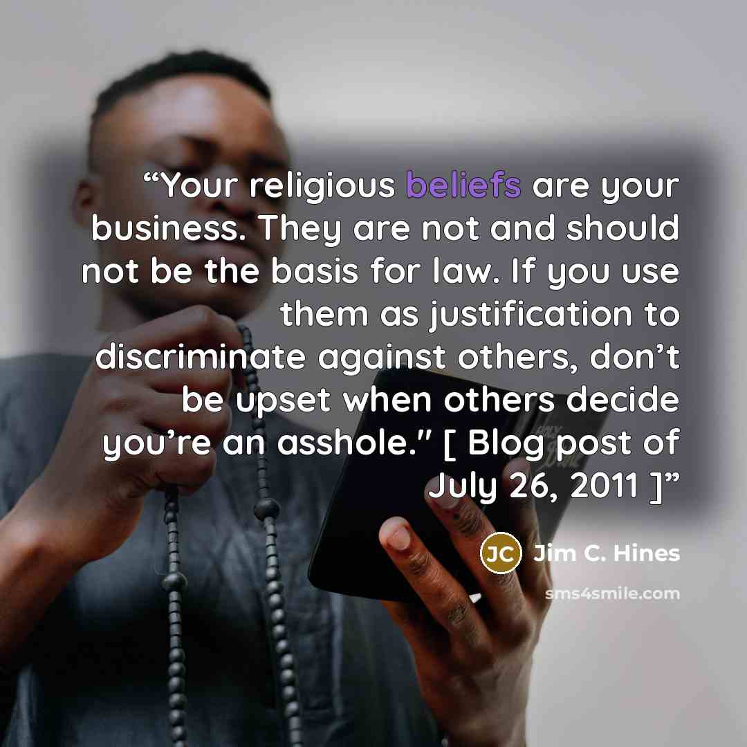 “Your religious beliefs are your business. They are not and should not be the basis for law. If you use them as justification to discriminate against others, don’t be upset when others decide you’re an asshole." [ Blog post of July 26, 2011 ]” quote by Jim C. Hines