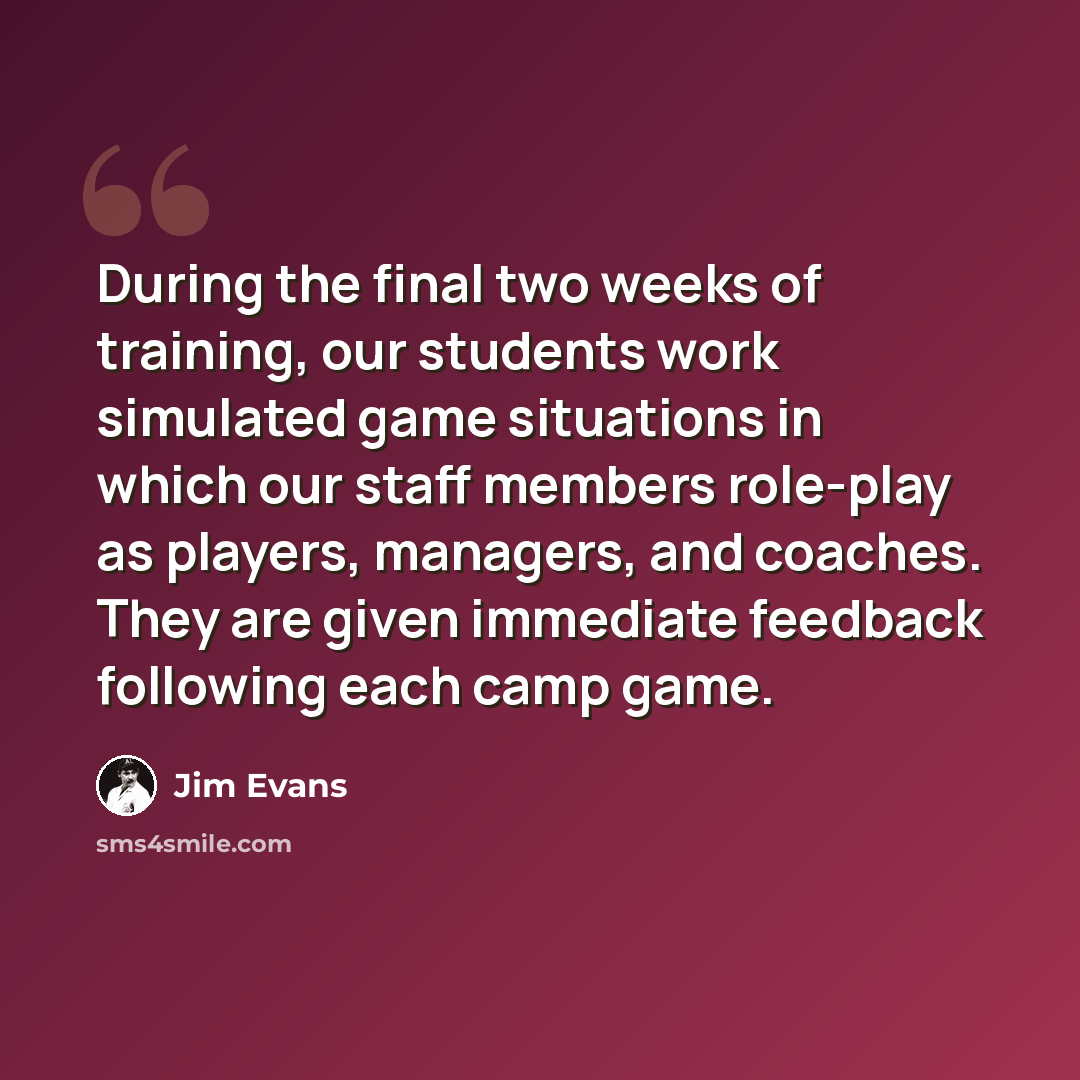 “During the final two weeks of training, our students work simulated game situations in which our staff members role-play as players, managers, and coaches. They are given immediate feedback following each camp game.” quote by Jim Evans