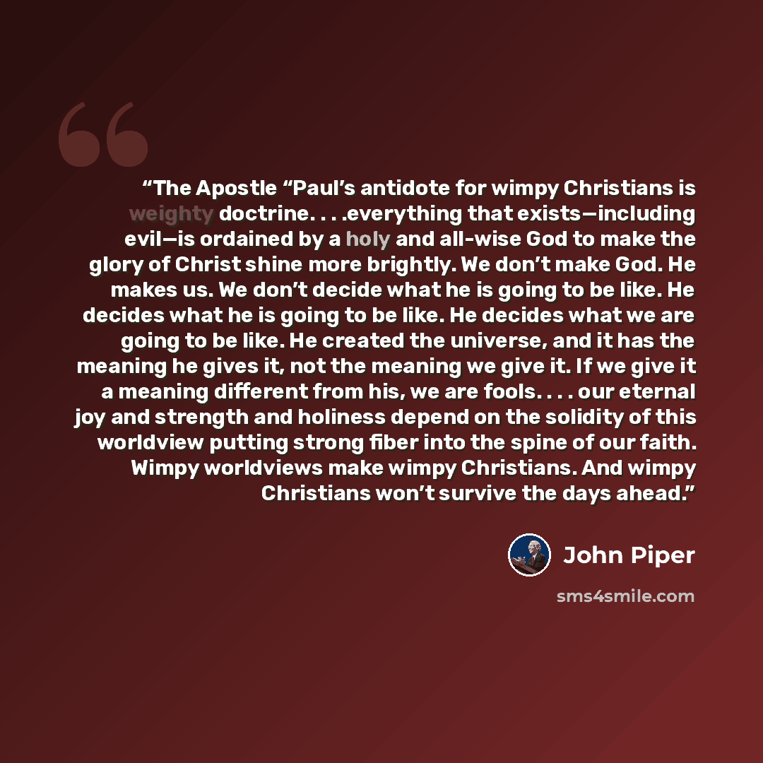 “The Apostle “Paul’s antidote for wimpy Christians is weighty doctrine. . . .everything that exists—including evil—is ordained by a holy and all-wise God to make the glory of Christ shine more brightly. We don’t make God. He makes us. We don’t decide what he is going to be like. He decides what he…” quote by John Piper