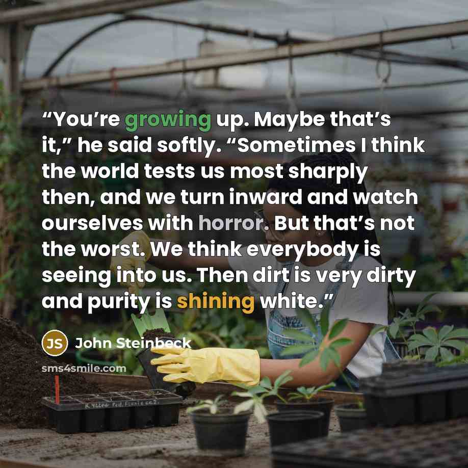 “You’re growing up. Maybe that’s it,” he said softly. “Sometimes I think the world tests us most sharply then, and we turn inward and watch ourselves with horror. But that’s not the worst. We think everybody is seeing into us. Then dirt is very dirty and purity is shining white.” quote by John Steinbeck