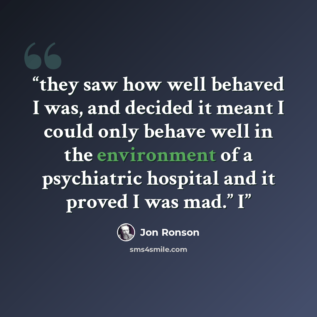 “they saw how well behaved I was, and decided it meant I could only behave well in the environment of a psychiatric hospital and it proved I was mad.” I” quote by Jon Ronson
