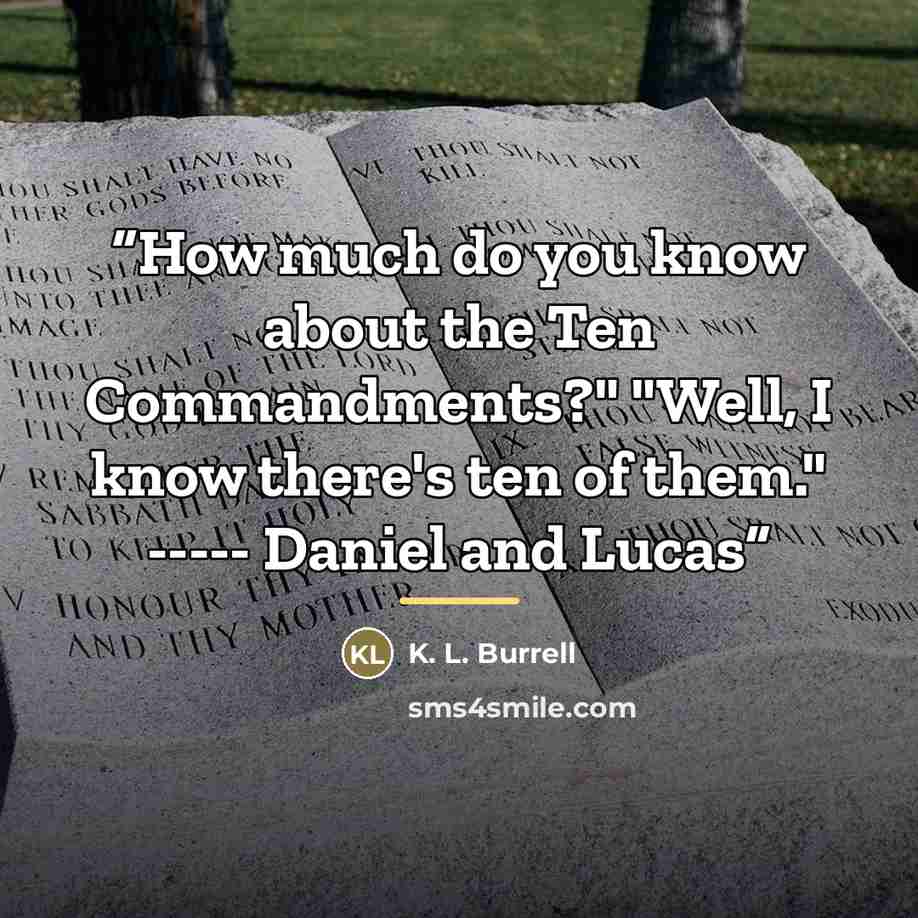 “How much do you know about the Ten Commandments?" "Well, I know there's ten of them." ----- Daniel and Lucas” quote by K. L. Burrell