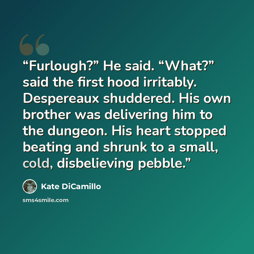 “Furlough?” He said. “What?” said the first hood irritably. Despereaux shuddered. His own brother was delivering him to the dungeon. His heart stopped beating and shrunk to a small, cold, disbelieving pebble.” quote by Kate DiCamillo