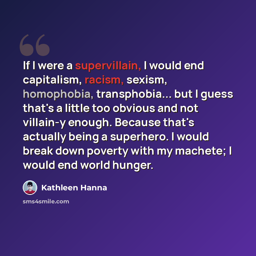 “If I were a supervillain, I would end capitalism, racism, sexism, homophobia, transphobia... but I guess that's a little too obvious and not villain-y enough. Because that's actually being a superhero. I would break down poverty with my machete; I would end world hunger.” quote by Kathleen Hanna