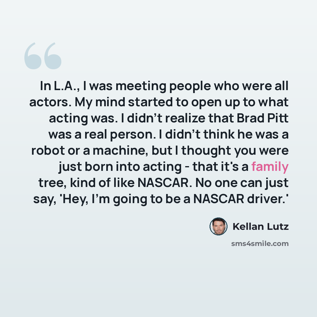 “In L.A., I was meeting people who were all actors. My mind started to open up to what acting was. I didn't realize that Brad Pitt was a real person. I didn't think he was a robot or a machine, but I thought you were just born into acting - that it's a family tree, kind of like NASCAR. No one can…” quote by Kellan Lutz