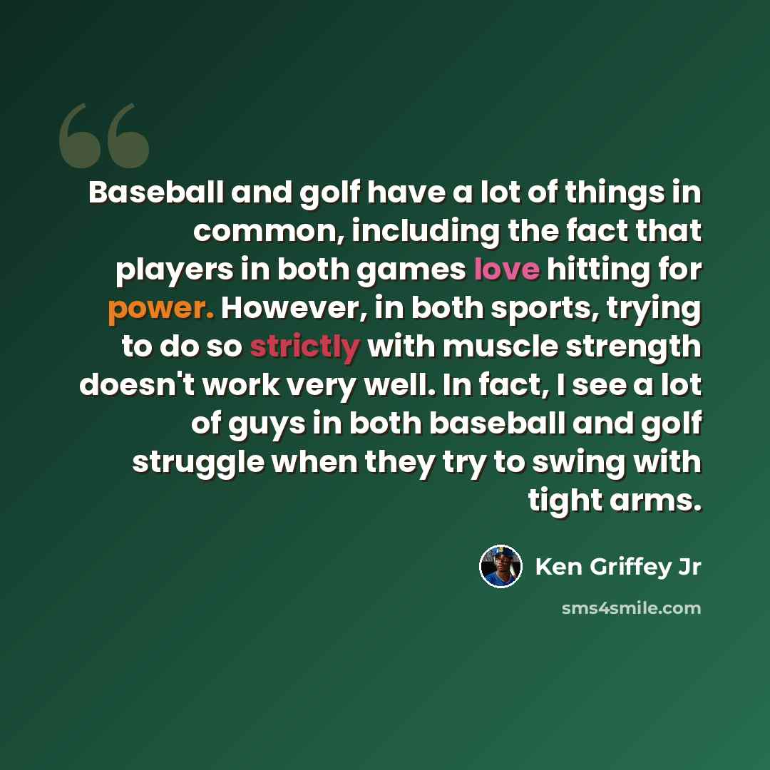 “Baseball and golf have a lot of things in common, including the fact that players in both games love hitting for power. However, in both sports, trying to do so strictly with muscle strength doesn't work very well. In fact, I see a lot of guys in both baseball and golf struggle when they try to…” quote by Ken Griffey Jr