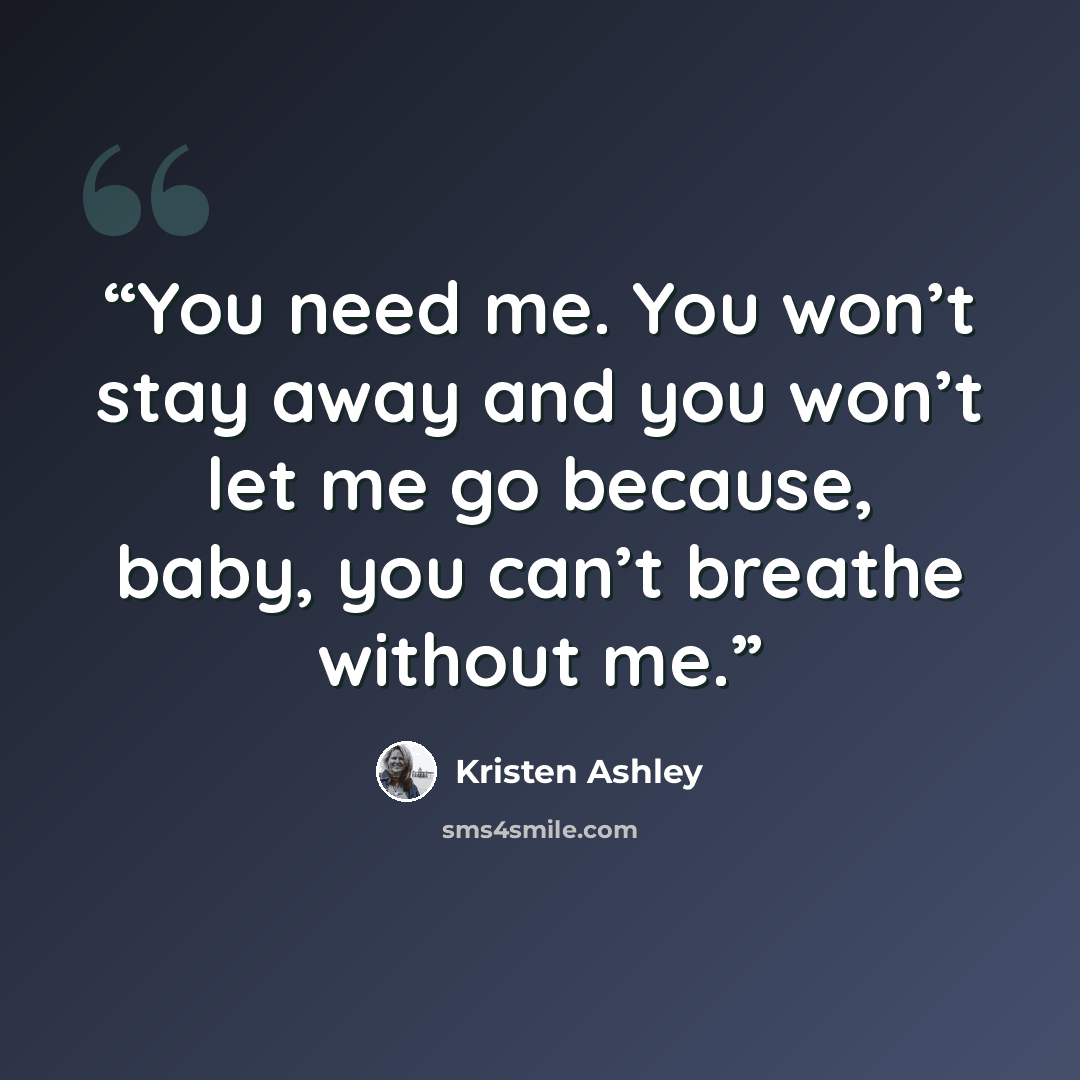 “You need me. You won’t stay away and you won’t let me go because, baby, you can’t breathe without me.” quote by Kristen Ashley
