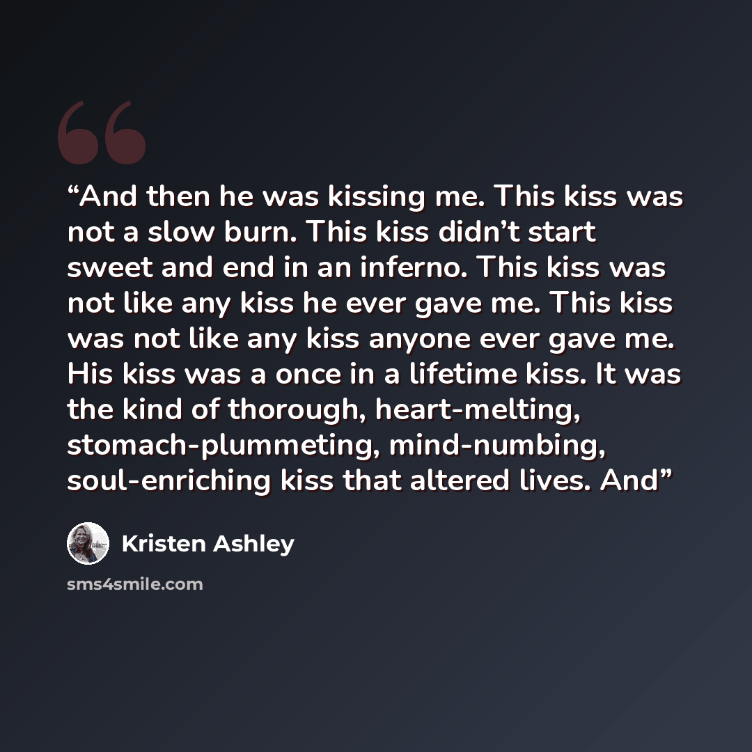 “And then he was kissing me. This kiss was not a slow burn. This kiss didn’t start sweet and end in an inferno. This kiss was not like any kiss he ever gave me. This kiss was not like any kiss anyone ever gave me. His kiss was a once in a lifetime kiss. It was the kind of thorough, heart-melting…” quote by Kristen Ashley
